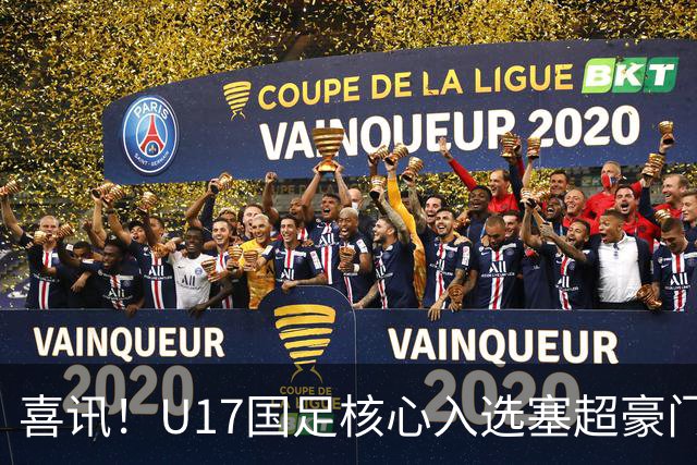 喜讯！U17国足核心入选塞超豪门U19季前集训24人名单，值得期待